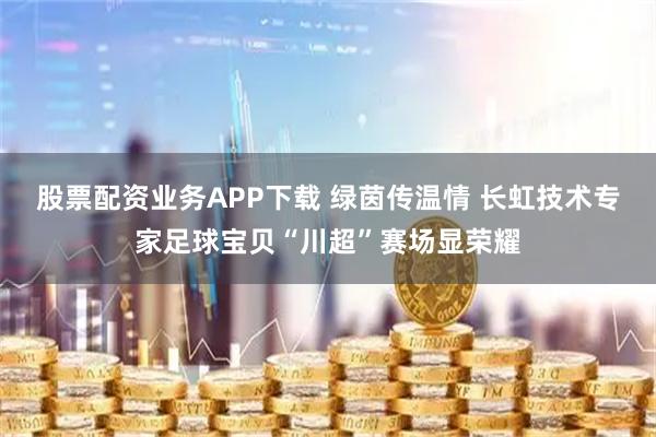 股票配资业务APP下载 绿茵传温情 长虹技术专家足球宝贝“川超”赛场显荣耀