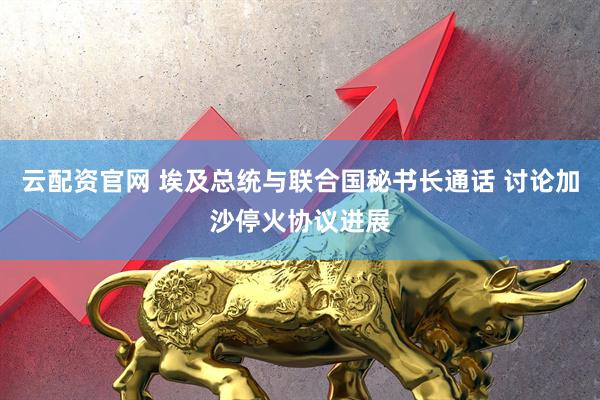 云配资官网 埃及总统与联合国秘书长通话 讨论加沙停火协议进展