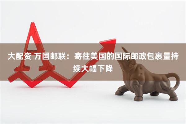 大配资 万国邮联：寄往美国的国际邮政包裹量持续大幅下降