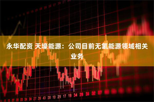 永华配资 天壕能源：公司目前无氢能源领域相关业务
