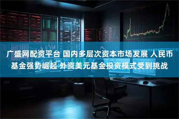 广盛网配资平台 国内多层次资本市场发展 人民币基金强势崛起 外资美元基金投资模式受到挑战