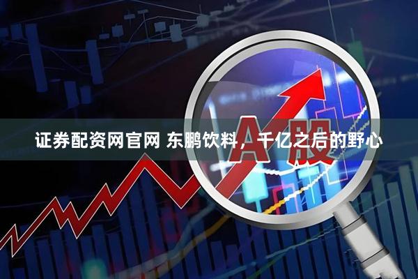 证券配资网官网 东鹏饮料，千亿之后的野心