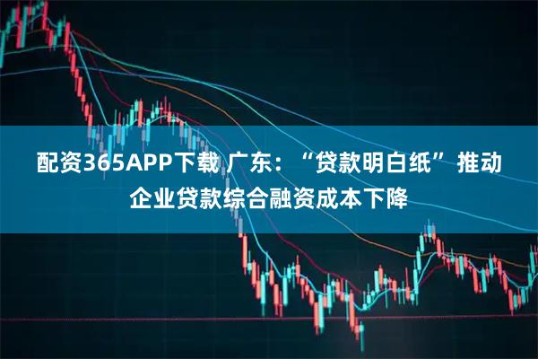 配资365APP下载 广东：“贷款明白纸” 推动企业贷款综合融资成本下降