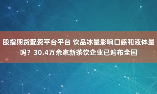 股指期货配资平台平台 饮品冰量影响口感和液体量吗？30.4万余家新茶饮企业已遍布全国