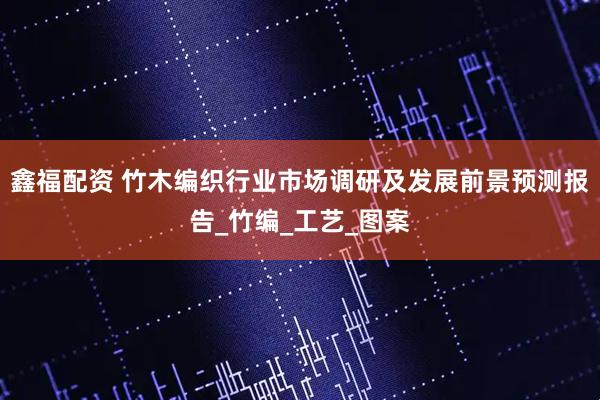 鑫福配资 竹木编织行业市场调研及发展前景预测报告_竹编_工艺_图案