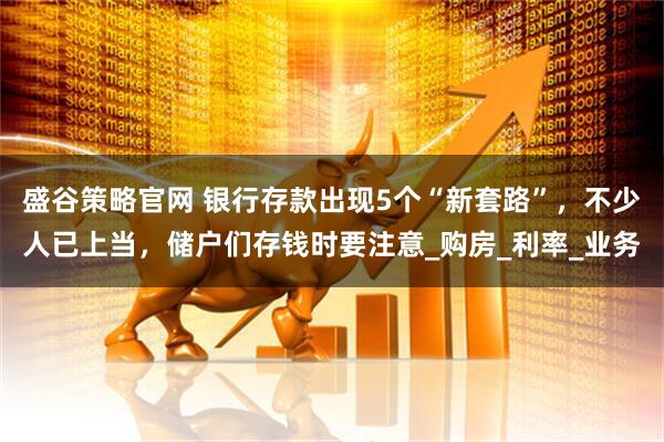 盛谷策略官网 银行存款出现5个“新套路”，不少人已上当，储户们存钱时要注意_购房_利率_业务