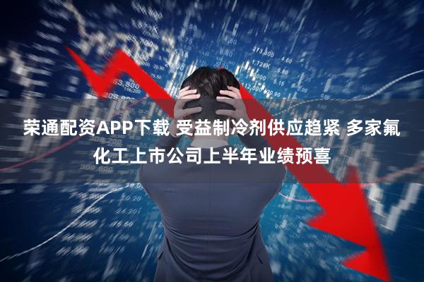 荣通配资APP下载 受益制冷剂供应趋紧 多家氟化工上市公司上半年业绩预喜
