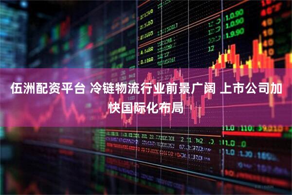 伍洲配资平台 冷链物流行业前景广阔 上市公司加快国际化布局