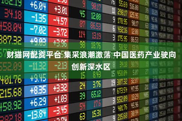 财猫网配资平台 集采浪潮激荡 中国医药产业驶向创新深水区