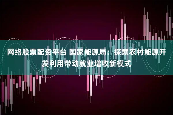 网络股票配资平台 国家能源局：探索农村能源开发利用带动就业增收新模式