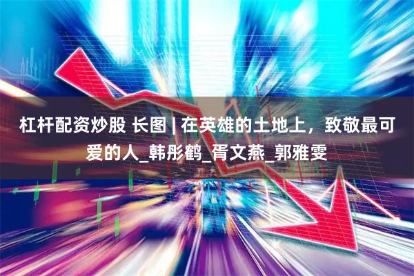 杠杆配资炒股 长图 | 在英雄的土地上，致敬最可爱的人_韩彤鹤_胥文燕_郭雅雯
