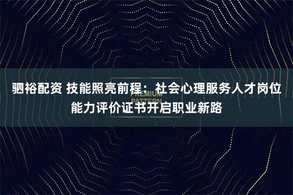 驷裕配资 技能照亮前程：社会心理服务人才岗位能力评价证书开启职业新路