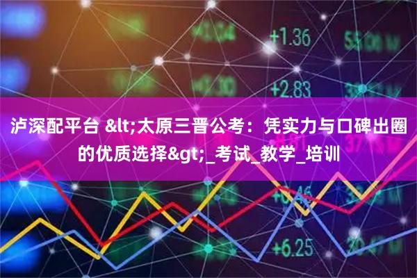 泸深配平台 <太原三晋公考：凭实力与口碑出圈的优质选择>_考试_教学_培训