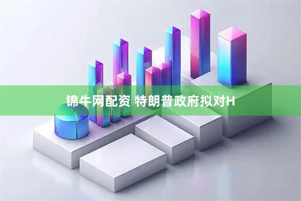 锦牛网配资 特朗普政府拟对H