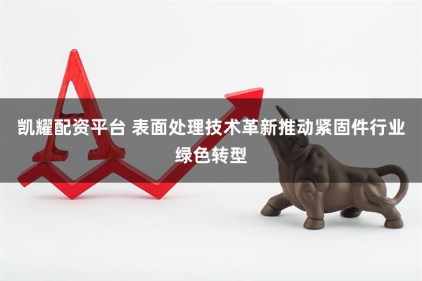 凯耀配资平台 表面处理技术革新推动紧固件行业绿色转型