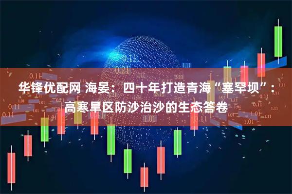 华锋优配网 海晏：四十年打造青海“塞罕坝”：高寒旱区防沙治沙的生态答卷