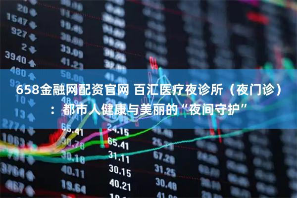 658金融网配资官网 百汇医疗夜诊所（夜门诊）：都市人健康与美丽的“夜间守护”