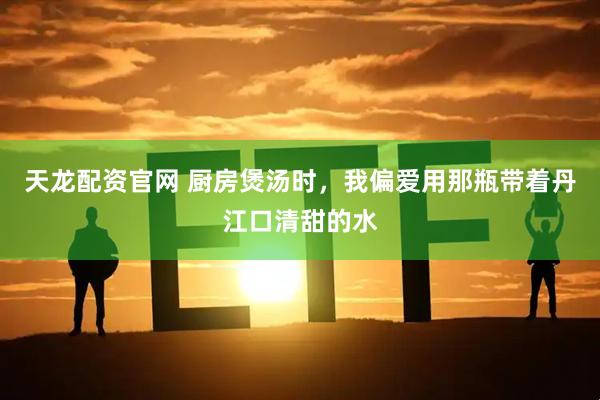 天龙配资官网 厨房煲汤时，我偏爱用那瓶带着丹江口清甜的水