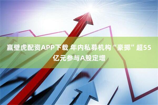 赢壁虎配资APP下载 年内私募机构“豪掷”超55亿元参与A股定增