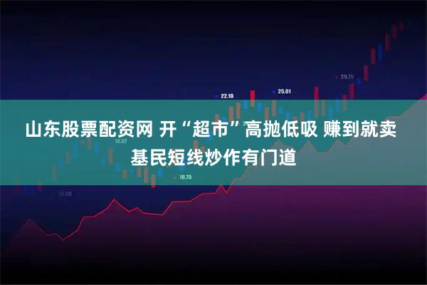 山东股票配资网 开“超市”高抛低吸 赚到就卖 基民短线炒作有门道