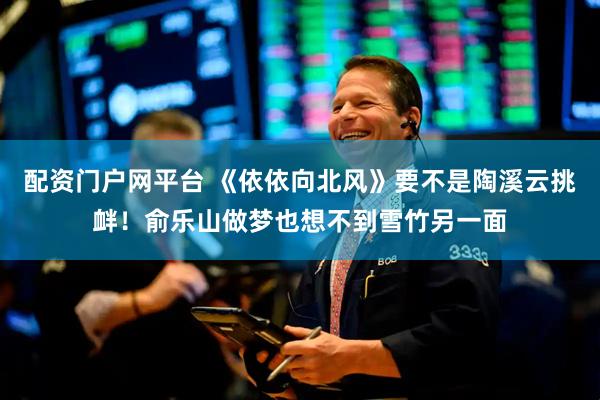配资门户网平台 《依依向北风》要不是陶溪云挑衅！俞乐山做梦也想不到雪竹另一面