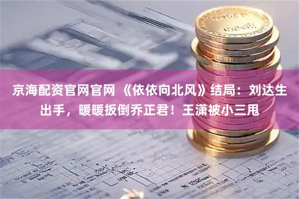 京海配资官网官网 《依依向北风》结局：刘达生出手，暖暖扳倒乔正君！王潇被小三甩