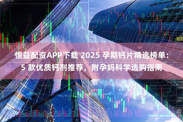 恒益配资APP下载 2025 孕期钙片精选榜单：5 款优质钙剂推荐，附孕妈科学选购指南
