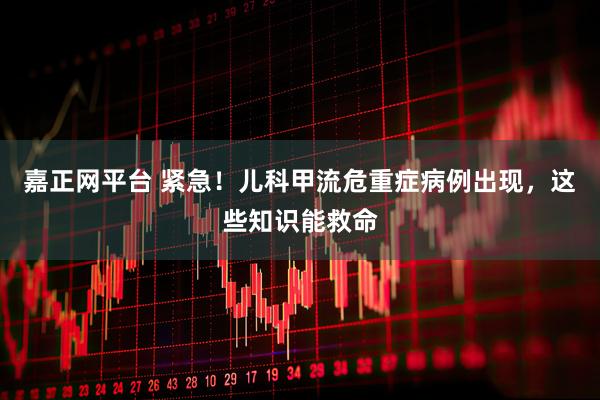 嘉正网平台 紧急！儿科甲流危重症病例出现，这些知识能救命