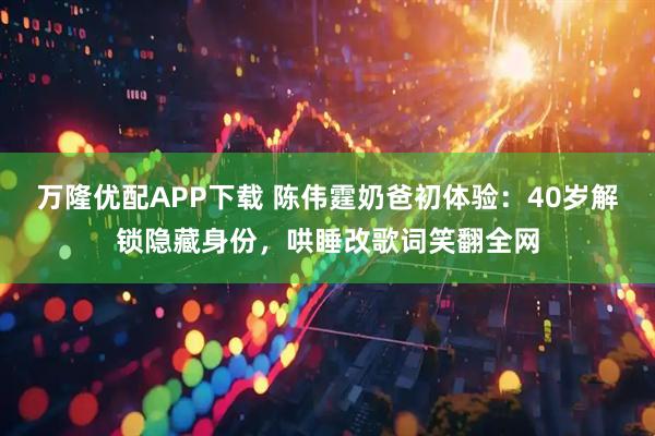 万隆优配APP下载 陈伟霆奶爸初体验：40岁解锁隐藏身份，哄睡改歌词笑翻全网