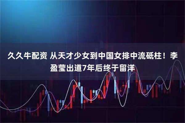久久牛配资 从天才少女到中国女排中流砥柱！李盈莹出道7年后终于留洋