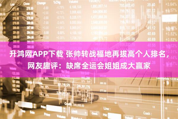 升鸿网APP下载 张帅转战福地再拔高个人排名，网友趣评：缺席全运会姐姐成大赢家