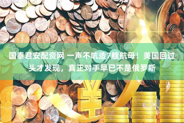 国泰君安配资网 一声不吭造7艘航母！美国回过头才发现，真正对手早已不是俄罗斯