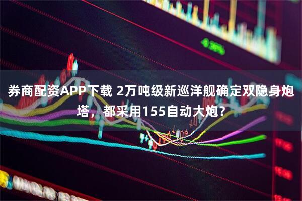 券商配资APP下载 2万吨级新巡洋舰确定双隐身炮塔，都采用155自动大炮？
