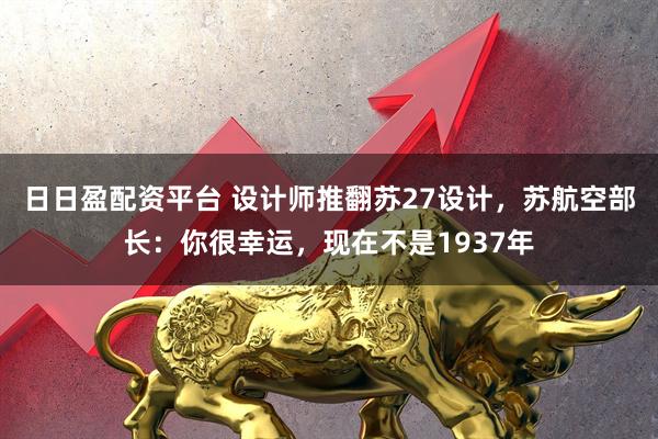 日日盈配资平台 设计师推翻苏27设计，苏航空部长：你很幸运，现在不是1937年