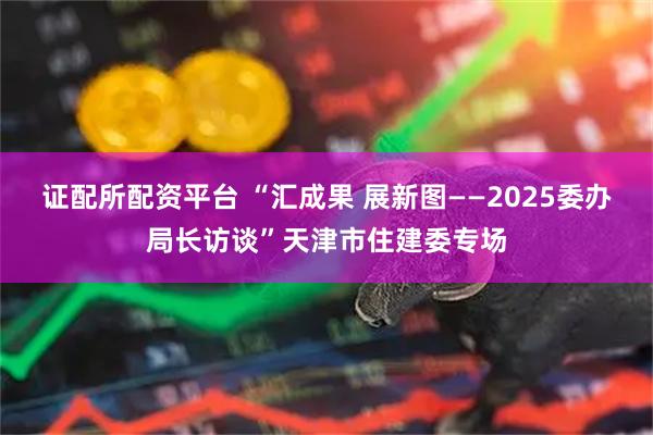 证配所配资平台 “汇成果 展新图——2025委办局长访谈”天津市住建委专场