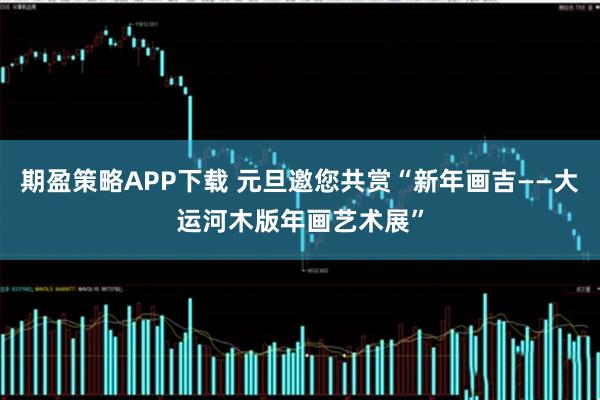 期盈策略APP下载 元旦邀您共赏“新年画吉——大运河木版年画艺术展”