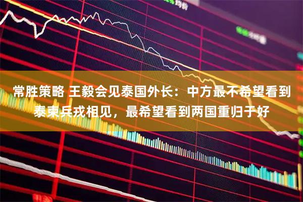 常胜策略 王毅会见泰国外长：中方最不希望看到泰柬兵戎相见，最希望看到两国重归于好