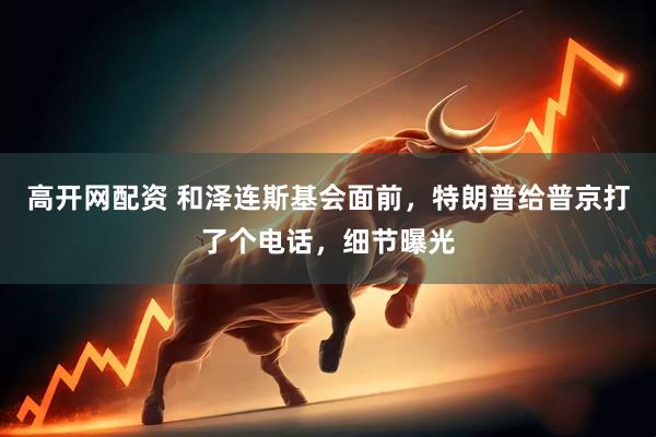 高开网配资 和泽连斯基会面前，特朗普给普京打了个电话，细节曝光
