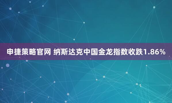 申捷策略官网 纳斯达克中国金龙指数收跌1.86%