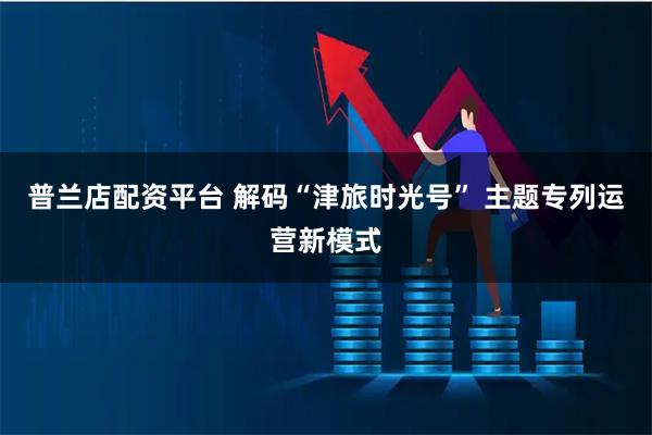 普兰店配资平台 解码“津旅时光号” 主题专列运营新模式
