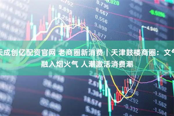 天成创亿配资官网 老商圈新消费｜天津鼓楼商圈：文气融入烟火气 人潮激活消费潮