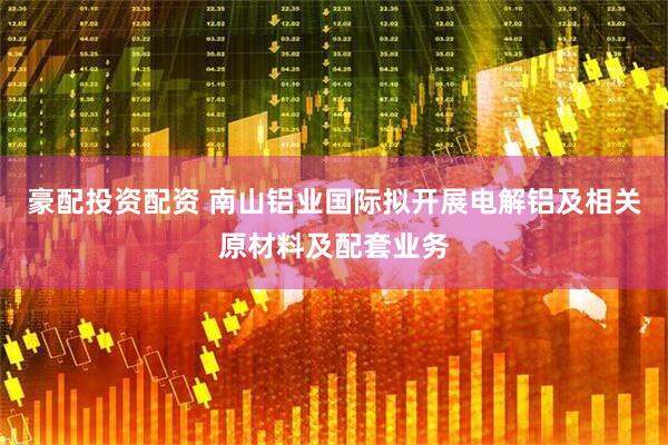 豪配投资配资 南山铝业国际拟开展电解铝及相关原材料及配套业务