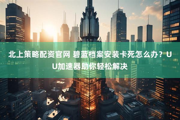 北上策略配资官网 碧蓝档案安装卡死怎么办？UU加速器助你轻松解决