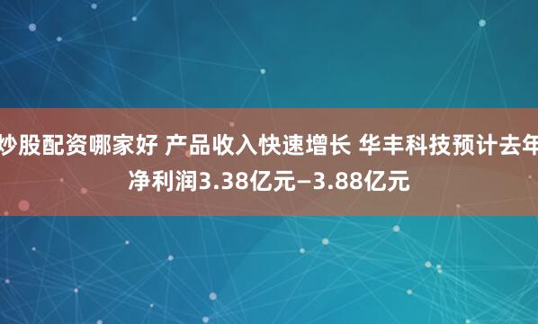 炒股配资哪家好 产品收入快速增长 华丰科技预计去年净利润3.38亿元—3.88亿元
