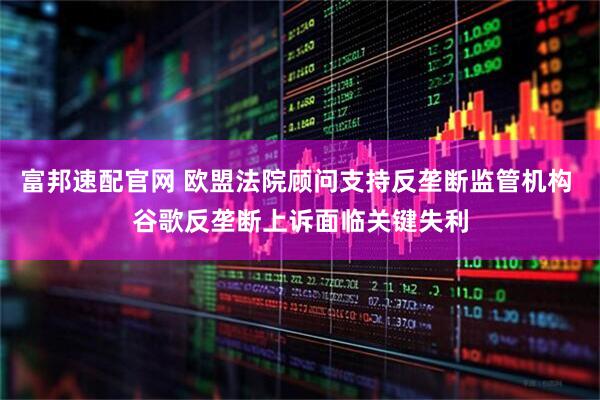 富邦速配官网 欧盟法院顾问支持反垄断监管机构 谷歌反垄断上诉面临关键失利