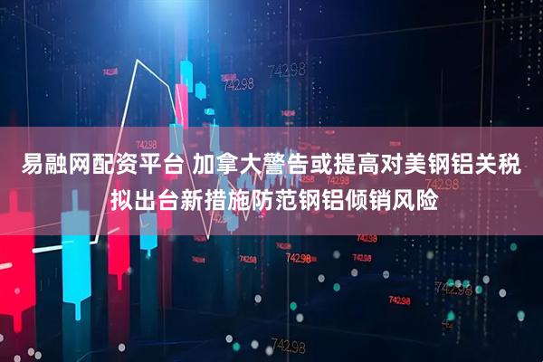 易融网配资平台 加拿大警告或提高对美钢铝关税 拟出台新措施防范钢铝倾销风险