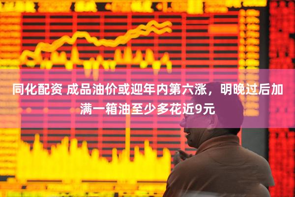 同化配资 成品油价或迎年内第六涨，明晚过后加满一箱油至少多花近9元