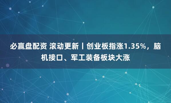 必赢盘配资 滚动更新丨创业板指涨1.35%，脑机接口、军工装备板块大涨