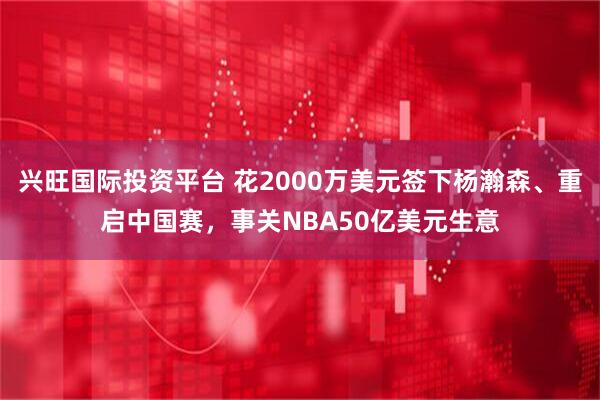 兴旺国际投资平台 花2000万美元签下杨瀚森、重启中国赛，事关NBA50亿美元生意