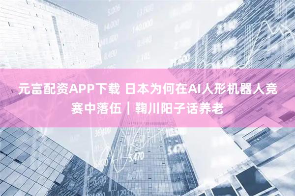 元富配资APP下载 日本为何在AI人形机器人竞赛中落伍︱鞠川阳子话养老